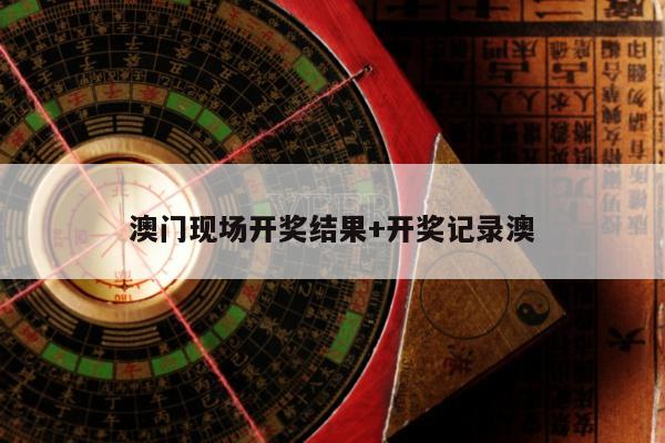 澳门现场开奖结果+开奖记录澳
